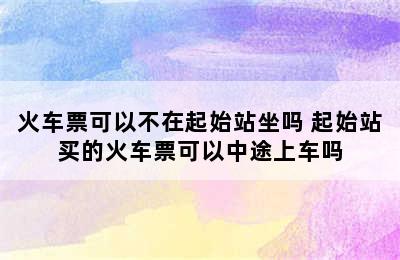 火车票可以不在起始站坐吗 起始站买的火车票可以中途上车吗